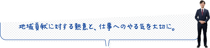 地域貢献に対する熱意と、仕事へのやる気を大切に。